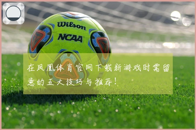 在凤凰体育官网下载新游戏时需留意的五大技巧与推荐！