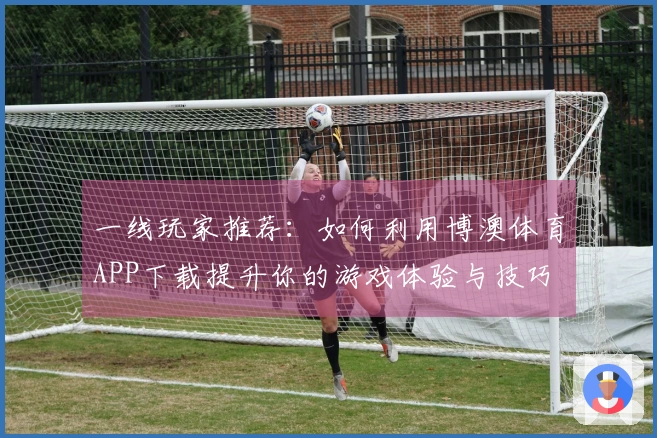 一线玩家推荐：如何利用博澳体育APP下载提升你的游戏体验与技巧