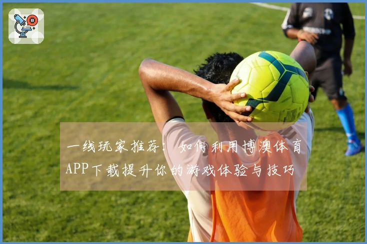 一线玩家推荐：如何利用博澳体育APP下载提升你的游戏体验与技巧